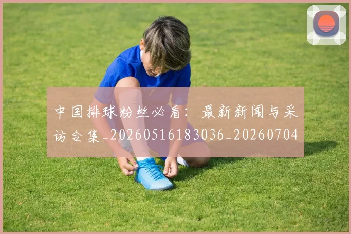 中国排球粉丝必看：最新新闻与采访合集_20260516183036_20260704163727