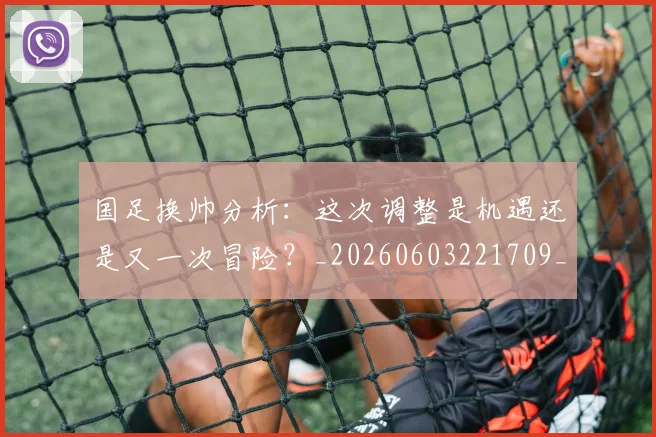 国足换帅分析:这次调整是机遇还是又一次冒险?_20260603221709_20260707142220