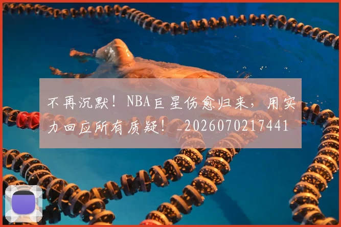 不再沉默！NBA巨星伤愈归来，用实力回应所有质疑！_20260702174416