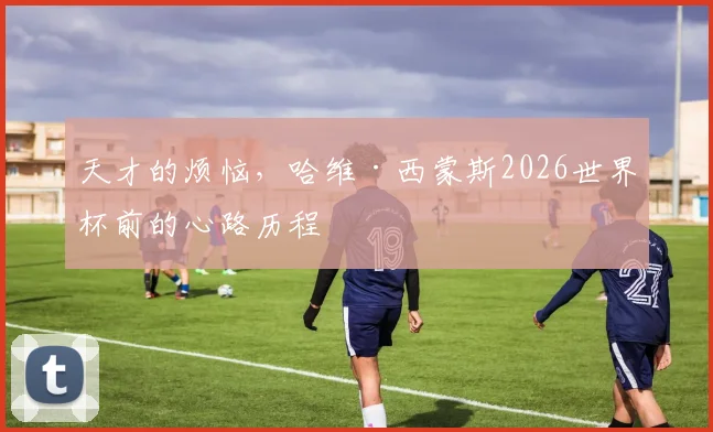 天才的烦恼,哈维·西蒙斯2026世界杯前的心路历程
