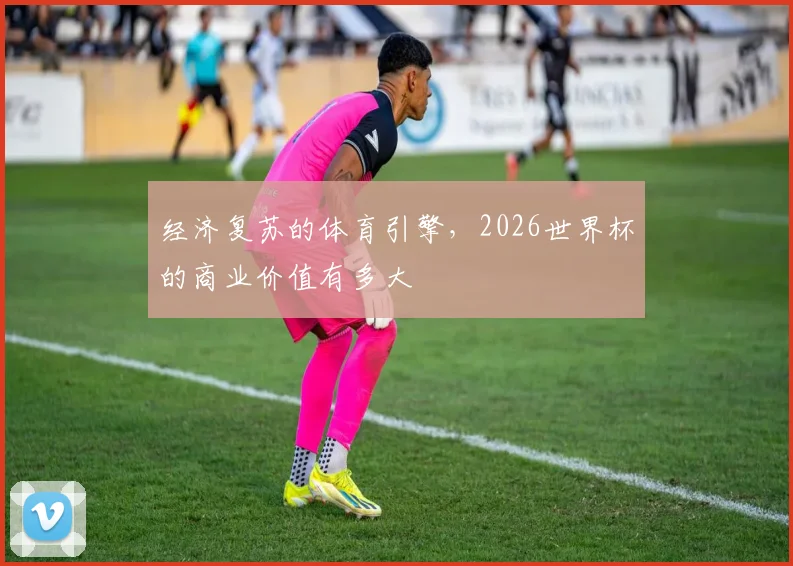 经济复苏的体育引擎，2026世界杯的商业价值有多大