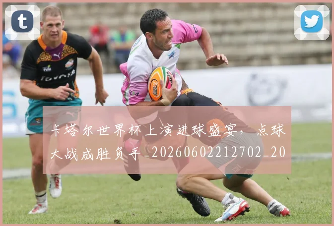 卡塔尔世界杯上演进球盛宴，点球大战成胜负手_20260602212702_20260704174545