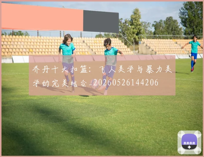乔丹十大扣篮：飞人美学与暴力美学的完美结合_20260526144206