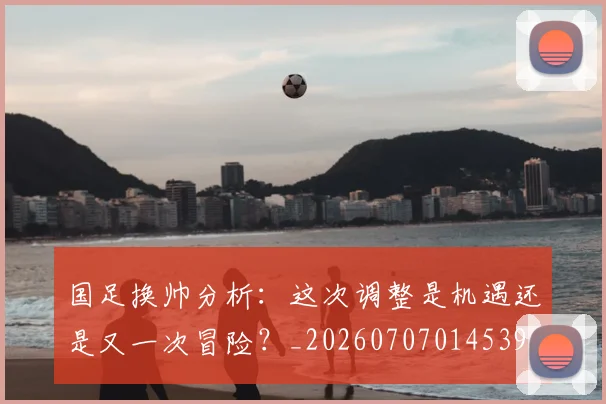 国足换帅分析:这次调整是机遇还是又一次冒险?_20260707014539