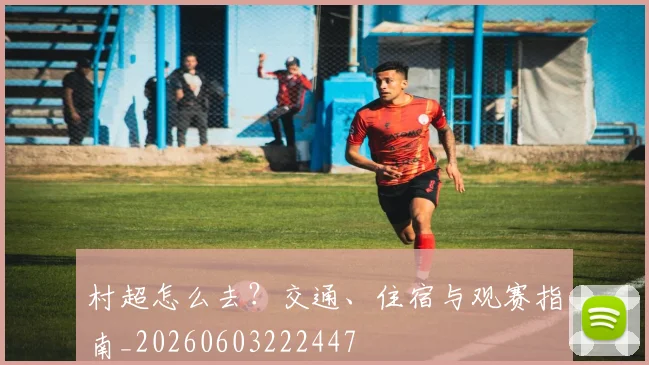 村超怎么去？交通、住宿与观赛指南_20260603222447