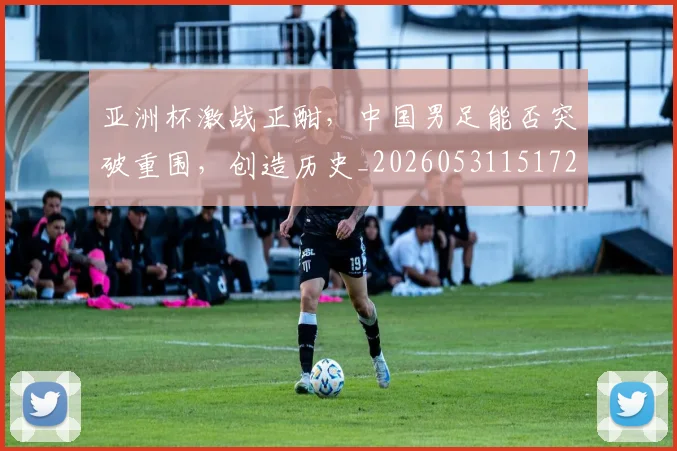 亚洲杯激战正酣，中国男足能否突破重围，创造历史_20260531151727