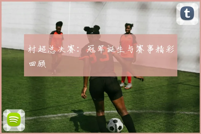 村超总决赛：冠军诞生与赛事精彩回顾