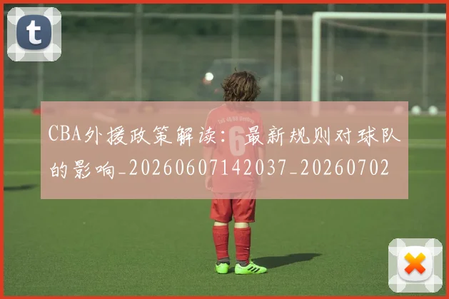 CBA外援政策解读：最新规则对球队的影响_20260607142037_20260702035727