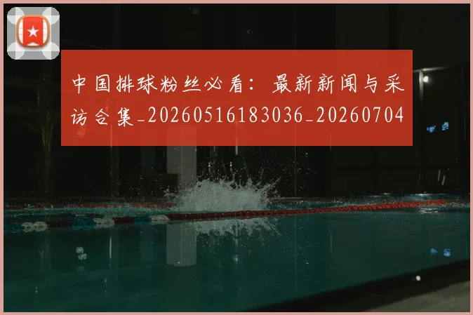 中国排球粉丝必看：最新新闻与采访合集_20260516183036_20260704163727