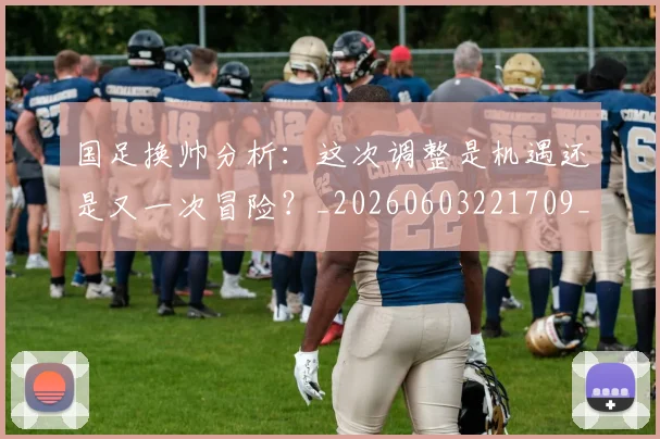 国足换帅分析：这次调整是机遇还是又一次冒险？_20260603221709_20260707142220