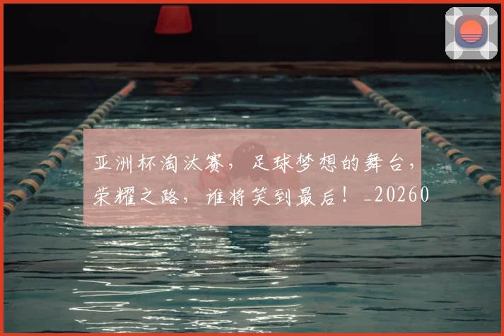 亚洲杯淘汰赛，足球梦想的舞台，荣耀之路，谁将笑到最后！_20260703213424