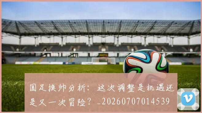 国足换帅分析：这次调整是机遇还是又一次冒险？_20260707014539