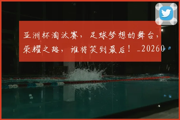 亚洲杯淘汰赛，足球梦想的舞台，荣耀之路，谁将笑到最后！_20260703213424