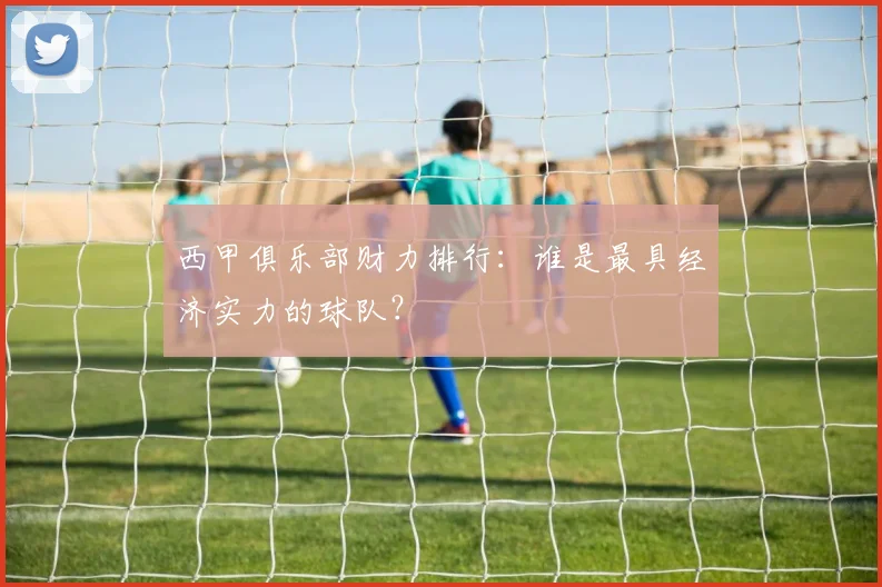西甲俱乐部财力排行:谁是最具经济实力的球队?