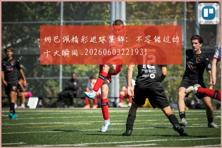 姆巴佩精彩进球集锦：不容错过的十大瞬间_20260603221931