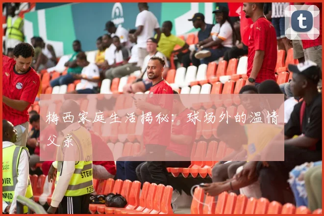 梅西家庭生活揭秘：球场外的温情父亲