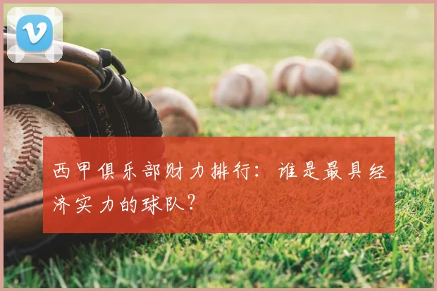 西甲俱乐部财力排行：谁是最具经济实力的球队？