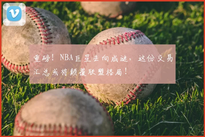 重磅！NBA巨星去向成谜，这份交易汇总或将颠覆联盟格局！
