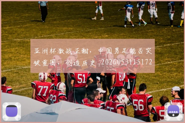 亚洲杯激战正酣,中国男足能否突破重围,创造历史_20260531151727