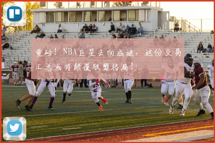 重磅!NBA巨星去向成谜,这份交易汇总或将颠覆联盟格局!