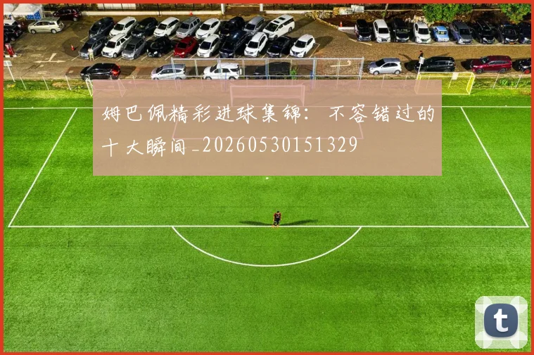姆巴佩精彩进球集锦：不容错过的十大瞬间_20260530151329